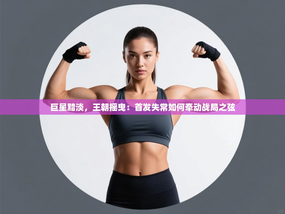 巨星黯淡,王朝摇曳:首发失常如何牵动战局之弦 第2张